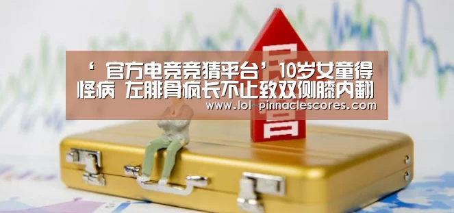 ‘ 官方电竞竞猜平台’10岁女童得怪病 左腓骨疯长不止致双侧膝内翻(图2) 官方电竞竞猜平台